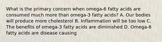 What is the primary concern when omega-6 fatty acids are consumed much more than omega-3 fatty acids? A. Our bodies will produce more cholesterol B. Inflammation will be too low C. The benefits of omega-3 fatty acids are diminished D. Omega-6 fatty acids are disease causing