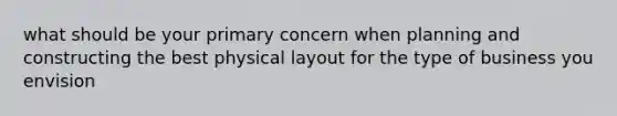 what should be your primary concern when planning and constructing the best physical layout for the type of business you envision