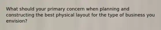 What should your primary concern when planning and constructing the best physical layout for the type of business you envision?