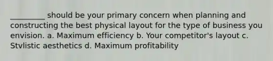 _________ should be your primary concern when planning and constructing the best physical layout for the type of business you envision. a. Maximum efficiency b. Your competitor's layout c. Stvlistic aesthetics d. Maximum profitability