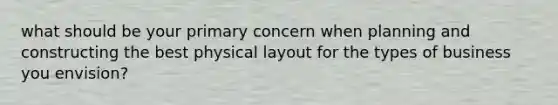 what should be your primary concern when planning and constructing the best physical layout for the types of business you envision?