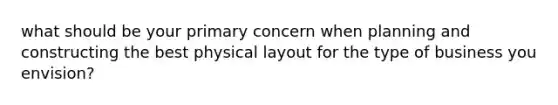 what should be your primary concern when planning and constructing the best physical layout for the type of business you envision?