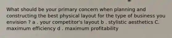 What should be your primary concern when planning and constructing the best physical layout for the type of business you envision ? a . your competitor's layout b . stylistic aesthetics C. maximum efficiency d . maximum profitability