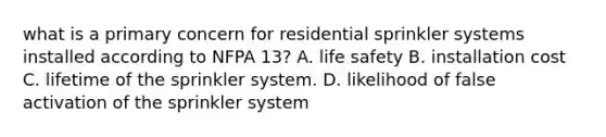 what is a primary concern for residential sprinkler systems installed according to NFPA 13? A. life safety B. installation cost C. lifetime of the sprinkler system. D. likelihood of false activation of the sprinkler system