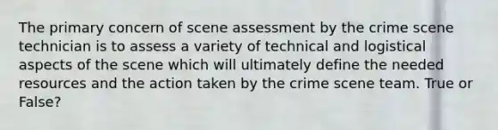 The primary concern of scene assessment by the crime scene technician is to assess a variety of technical and logistical aspects of the scene which will ultimately define the needed resources and the action taken by the crime scene team. True or False?