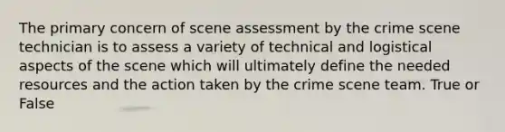 The primary concern of scene assessment by the crime scene technician is to assess a variety of technical and logistical aspects of the scene which will ultimately define the needed resources and the action taken by the crime scene team. True or False