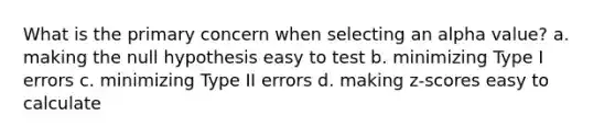 What is the primary concern when selecting an alpha value? a. making the null hypothesis easy to test b. minimizing Type I errors c. minimizing Type II errors d. making z-scores easy to calculate