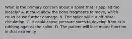 What is the primary concern about a splint that is applied too​ loosely? A. It could allow the bone fragments to​ move, which could cause further damage. B. The splint will cut off distal circulation. C. It could cause pressure sores to develop from skin rubbing against the splint. D. The patient will lose motor function in that extremity.