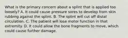 What is the primary concern about a splint that is applied too​ loosely? A. It could cause pressure sores to develop from skin rubbing against the splint. B. The splint will cut off distal circulation. C. The patient will lose motor function in that extremity. D. It could allow the bone fragments to​ move, which could cause further damage.