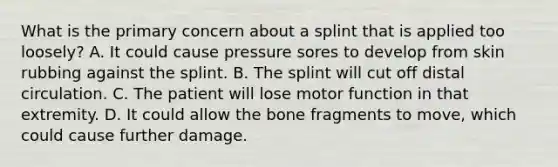 What is the primary concern about a splint that is applied too​ loosely? A. It could cause pressure sores to develop from skin rubbing against the splint. B. The splint will cut off distal circulation. C. The patient will lose motor function in that extremity. D. It could allow the bone fragments to​ move, which could cause further damage.