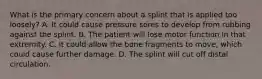 What is the primary concern about a splint that is applied too​ loosely? A. It could cause pressure sores to develop from rubbing against the splint. B. The patient will lose motor function in that extremity. C. It could allow the bone fragments to​ move, which could cause further damage. D. The splint will cut off distal circulation.