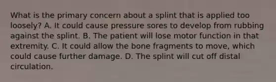 What is the primary concern about a splint that is applied too​ loosely? A. It could cause pressure sores to develop from rubbing against the splint. B. The patient will lose motor function in that extremity. C. It could allow the bone fragments to​ move, which could cause further damage. D. The splint will cut off distal circulation.