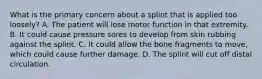 What is the primary concern about a splint that is applied too​ loosely? A. The patient will lose motor function in that extremity. B. It could cause pressure sores to develop from skin rubbing against the splint. C. It could allow the bone fragments to​ move, which could cause further damage. D. The splint will cut off distal circulation.