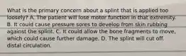 What is the primary concern about a splint that is applied too loosely? A. The patient will lose motor function in that extremity. B. It could cause pressure sores to develop from skin rubbing against the splint. C. It could allow the bone fragments to move, which could cause further damage. D. The splint will cut off. distal circulation.