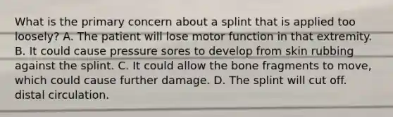 What is the primary concern about a splint that is applied too loosely? A. The patient will lose motor function in that extremity. B. It could cause pressure sores to develop from skin rubbing against the splint. C. It could allow the bone fragments to move, which could cause further damage. D. The splint will cut off. distal circulation.