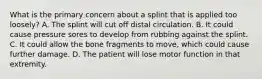 What is the primary concern about a splint that is applied too​ loosely? A. The splint will cut off distal circulation. B. It could cause pressure sores to develop from rubbing against the splint. C. It could allow the bone fragments to​ move, which could cause further damage. D. The patient will lose motor function in that extremity.