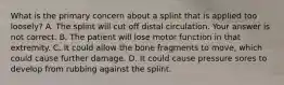 What is the primary concern about a splint that is applied too​ loosely? A. The splint will cut off distal circulation. Your answer is not correct. B. The patient will lose motor function in that extremity. C. It could allow the bone fragments to​ move, which could cause further damage. D. It could cause pressure sores to develop from rubbing against the splint.