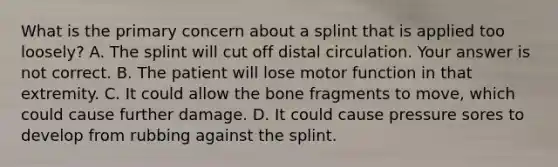 What is the primary concern about a splint that is applied too​ loosely? A. The splint will cut off distal circulation. Your answer is not correct. B. The patient will lose motor function in that extremity. C. It could allow the bone fragments to​ move, which could cause further damage. D. It could cause pressure sores to develop from rubbing against the splint.