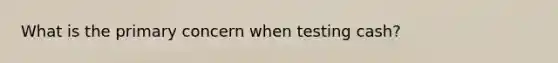 What is the primary concern when testing cash?