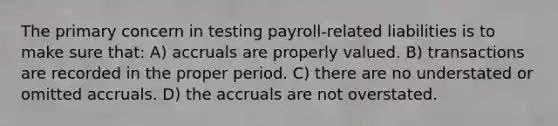 The primary concern in testing payroll-related liabilities is to make sure that: A) accruals are properly valued. B) transactions are recorded in the proper period. C) there are no understated or omitted accruals. D) the accruals are not overstated.