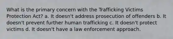 What is the primary concern with the Trafficking Victims Protection Act? a. It doesn't address prosecution of offenders b. It doesn't prevent further human trafficking c. It doesn't protect victims d. It doesn't have a law enforcement approach.