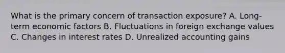 What is the primary concern of transaction exposure? A. Long-term economic factors B. Fluctuations in foreign exchange values C. Changes in interest rates D. Unrealized accounting gains