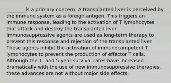 ________is a primary concern. A transplanted liver is perceived by the immune system as a foreign antigen. This triggers an immune response, leading to the activation of T lymphocytes that attack and destroy the transplanted liver. Immunosuppressive agents are used as long-term therapy to prevent this response and rejection of the transplanted liver. These agents inhibit the activation of immunocompetent T lymphocytes to prevent the production of effector T cells. Although the 1- and 5-year survival rates have increased dramatically with the use of new immunosuppressive therapies, these advances are not without major side effects.