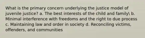 What is the primary concern underlying the justice model of juvenile justice? a. The best interests of the child and family b. Minimal interference with freedoms and the right to due process c. Maintaining law and order in society d. Reconciling victims, offenders, and communities