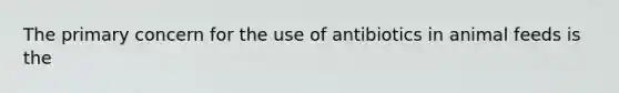 The primary concern for the use of antibiotics in animal feeds is the