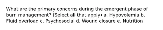 What are the primary concerns during the emergent phase of burn management? (Select all that apply) a. Hypovolemia b. Fluid overload c. Psychosocial d. Wound closure e. Nutrition