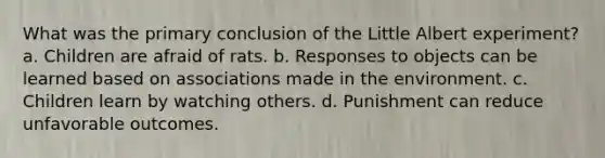 What was the primary conclusion of the Little Albert experiment? a. Children are afraid of rats. b. Responses to objects can be learned based on associations made in the environment. c. Children learn by watching others. d. Punishment can reduce unfavorable outcomes.