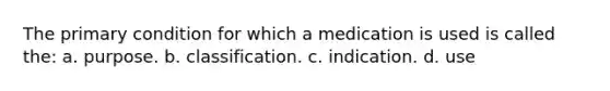 The primary condition for which a medication is used is called the: a. purpose. b. classification. c. indication. d. use