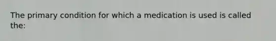 The primary condition for which a medication is used is called the: