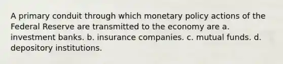 A primary conduit through which monetary policy actions of the Federal Reserve are transmitted to the economy are a. investment banks. b. insurance companies. c. mutual funds. d. depository institutions.