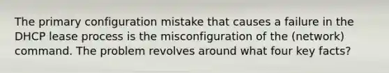 The primary configuration mistake that causes a failure in the DHCP lease process is the misconfiguration of the (network) command. The problem revolves around what four key facts?