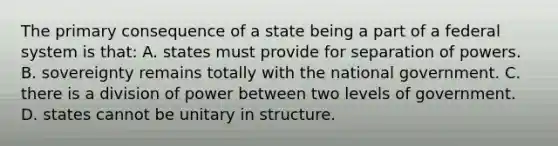 The primary consequence of a state being a part of a federal system is that: A. states must provide for separation of powers. B. sovereignty remains totally with the national government. C. there is a division of power between two levels of government. D. states cannot be unitary in structure.