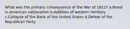 What was the primary consequence of the War of 1812? a.Boost in American nationalism b.Addition of western territory c.Collapse of the Bank of the United States d.Defeat of the Republican Party