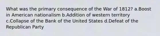 What was the primary consequence of the War of 1812? a.Boost in American nationalism b.Addition of western territory c.Collapse of the Bank of the United States d.Defeat of the Republican Party