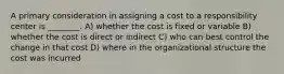 A primary consideration in assigning a cost to a responsibility center is ________. A) whether the cost is fixed or variable B) whether the cost is direct or indirect C) who can best control the change in that cost D) where in the organizational structure the cost was incurred