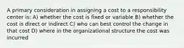 A primary consideration in assigning a cost to a responsibility center is: A) whether the cost is fixed or variable B) whether the cost is direct or indirect C) who can best control the change in that cost D) where in the organizational structure the cost was incurred