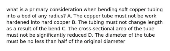 what is a primary consideration when bending soft copper tubing into a bed of any radius? A. The copper tube must not be work hardened into hard copper B. The tubing must not change length as a result of the bend C. The cross-sectional area of the tube must not be significantly reduced D. The diameter of the tube must be no less than half of the original diameter