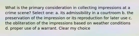 What is the primary consideration in collecting impressions at a crime scene? Select one: a. its admissibility in a courtroom b. the preservation of the impression or its reproduction for later use c. the obliteration of the impressions based on weather conditions d. proper use of a warrant. Clear my choice