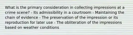 What is the primary consideration in collecting impressions at a crime scene? - Its admissibility in a courtroom - Maintaining the chain of evidence - The preservation of the impression or its reproduction for later use - The obliteration of the impressions based on weather conditions