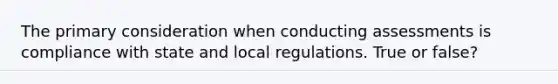 The primary consideration when conducting assessments is compliance with state and local regulations. True or false?