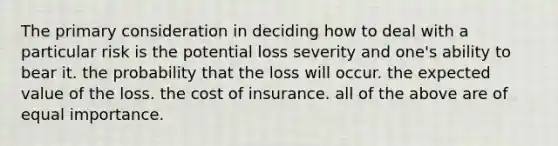 The primary consideration in deciding how to deal with a particular risk is the potential loss severity and one's ability to bear it. the probability that the loss will occur. the expected value of the loss. the cost of insurance. all of the above are of equal importance.