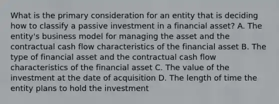 What is the primary consideration for an entity that is deciding how to classify a passive investment in a financial asset? A. The entity's business model for managing the asset and the contractual cash flow characteristics of the financial asset B. The type of financial asset and the contractual cash flow characteristics of the financial asset C. The value of the investment at the date of acquisition D. The length of time the entity plans to hold the investment