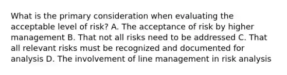 What is the primary consideration when evaluating the acceptable level of risk? A. The acceptance of risk by higher management B. That not all risks need to be addressed C. That all relevant risks must be recognized and documented for analysis D. The involvement of line management in risk analysis