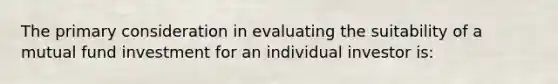 The primary consideration in evaluating the suitability of a mutual fund investment for an individual investor is: