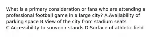 What is a primary consideration or fans who are attending a professional football game in a large city? A.Availability of parking space B.View of the city from stadium seats C.Accessibility to souvenir stands D.Surface of athletic field