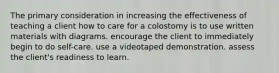 The primary consideration in increasing the effectiveness of teaching a client how to care for a colostomy is to use written materials with diagrams. encourage the client to immediately begin to do self-care. use a videotaped demonstration. assess the client's readiness to learn.